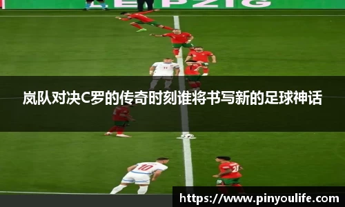 岚队对决C罗的传奇时刻谁将书写新的足球神话